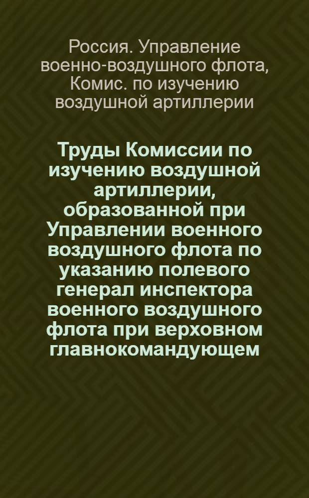 Труды Комиссии по изучению воздушной артиллерии, образованной при Управлении военного воздушного флота по указанию полевого генерал инспектора военного воздушного флота при верховном главнокомандующем