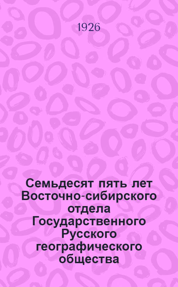 Семьдесят пять лет Восточно-сибирского отдела Государственного Русского географического общества : 1851-1926 : Сб. ст.