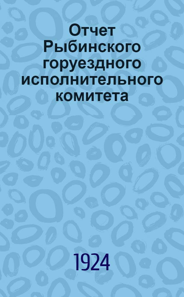 Отчет Рыбинского горуездного исполнительного комитета : За время с 1-го окт. 1923 г. по 1-е окт. 1924 г. : 17-му Рыбинск. уезд. съезду Сов. рабоч. крест. и кр. депутатов