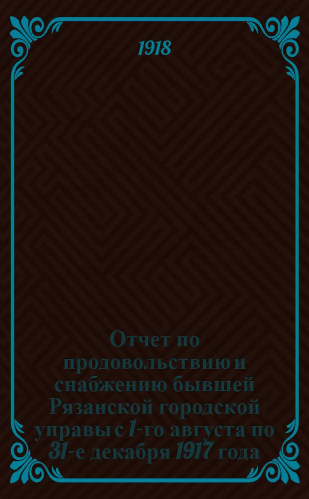Отчет по продовольствию и снабжению бывшей Рязанской городской управы с 1-го августа по 31-е декабря 1917 года