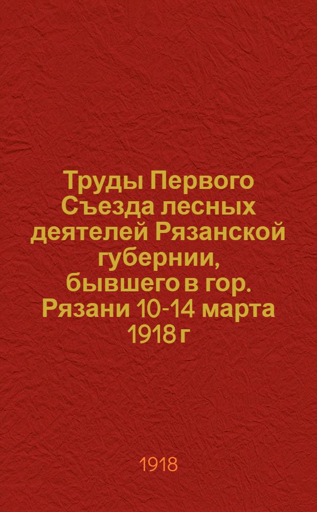 Труды Первого Съезда лесных деятелей Рязанской губернии, бывшего в гор. Рязани 10-14 марта 1918 г.