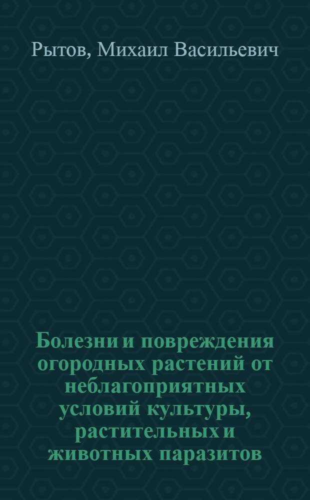 Болезни и повреждения огородных растений от неблагоприятных условий культуры, растительных и животных паразитов, с указанием мер борьбы : Свод имеющихся в литературе сведений с прибавлением собственных опытов и наблюдений из многолетней практики по огородничеству : Для огородников, хозяев, любителей и шк