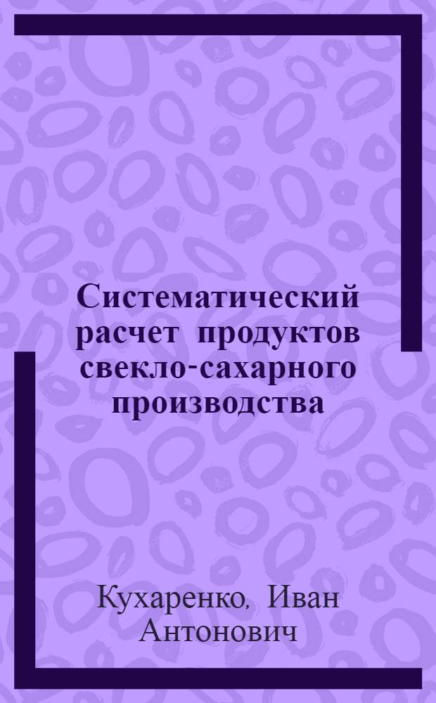 Систематический расчет продуктов свекло-сахарного производства : Глава из спец. курса, чит. студ. Киев. политехн. ин-та, избравшим своей спец. сахар. пр-во