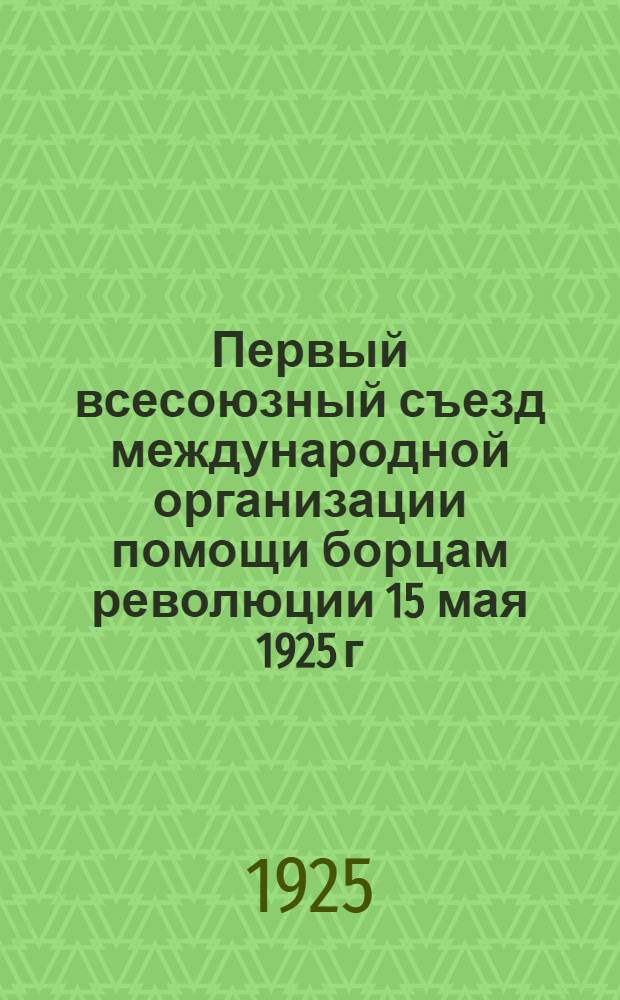 Первый всесоюзный съезд международной организации помощи борцам революции 15 мая 1925 г. : Материалы (тезисы, положения, инструкции, проекты резолюции)