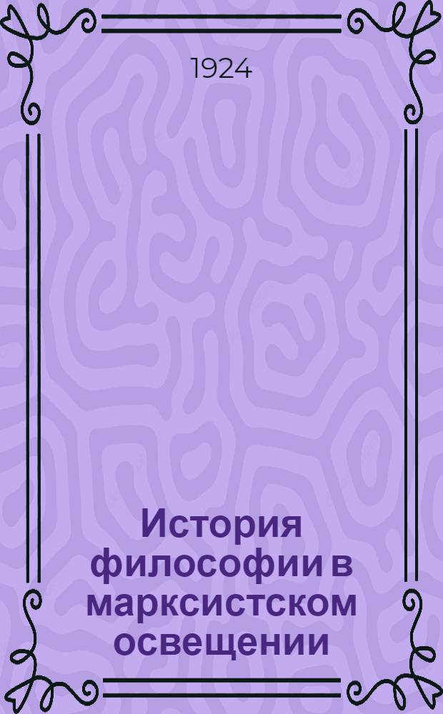История философии в марксистском освещении : Ст. и отр. из произведений К.Маркса, Ф.Энгельса, Г.В.Плеханова [и др.]. Ч.1
