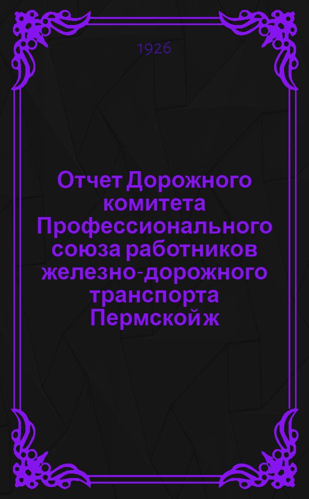 Отчет Дорожного комитета Профессионального союза работников железно-дорожного транспорта Пермской ж. д. : Январь 1925 - июль 1926 г. : К 7-му Дорожному съезду Профсоюза железнодорожников