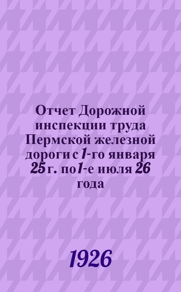 Отчет Дорожной инспекции труда Пермской железной дороги с 1-го января 25 г. по 1-е июля 26 года : К VII Дорожному съезду Профсоюза железнодорожников