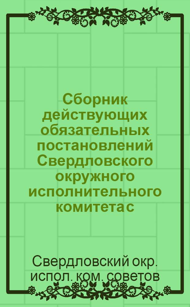 Сборник действующих обязательных постановлений Свердловского окружного исполнительного комитета с. р. к. и к. д. Уральской области