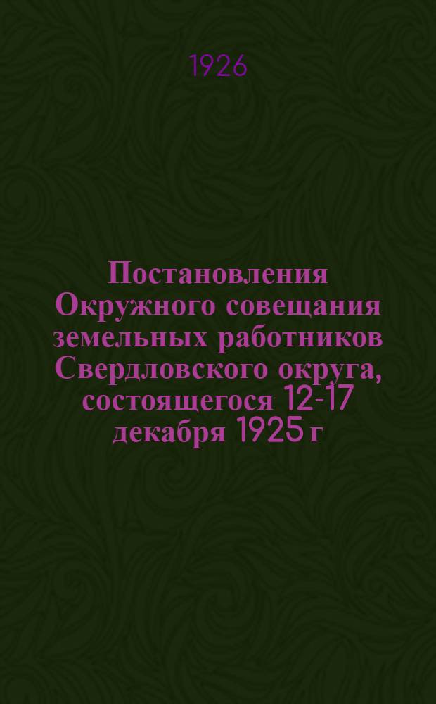Постановления Окружного совещания земельных работников Свердловского округа, состоящегося 12-17 декабря 1925 г. : Гор. Свердловск