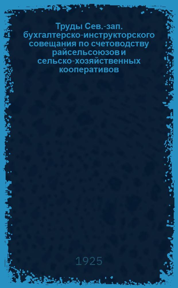 Труды Сев.-зап. бухгалтерско-инструкторского совещания по счетоводству райсельсоюзов и сельско-хозяйственных кооперативов : 24-25 апр. 1925 г
