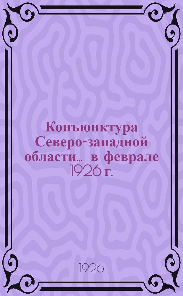 Конъюнктура Северо-западной области... ... в феврале 1926 г.