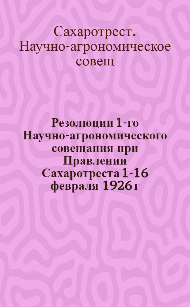 Резолюции 1-го Научно-агрономического совещания при Правлении Сахаротреста 1-16 февраля 1926 г.