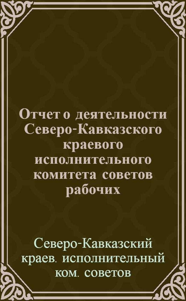Отчет о деятельности Северо-Кавказского краевого исполнительного комитета советов рабочих, крестьянских и красноармейских депутатов за время с 1-го августа 1924 г. по 1-е января 1925 г.