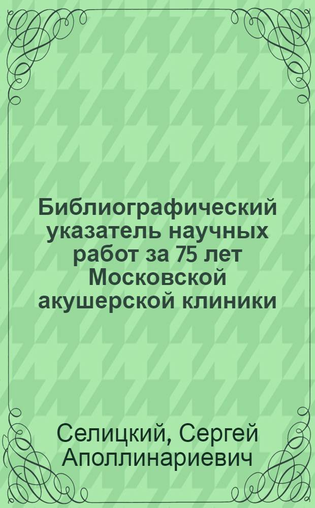 Библиографический указатель научных работ за 75 лет Московской акушерской клиники (1846-1921) : (С 4 прил. и 23 портр.)
