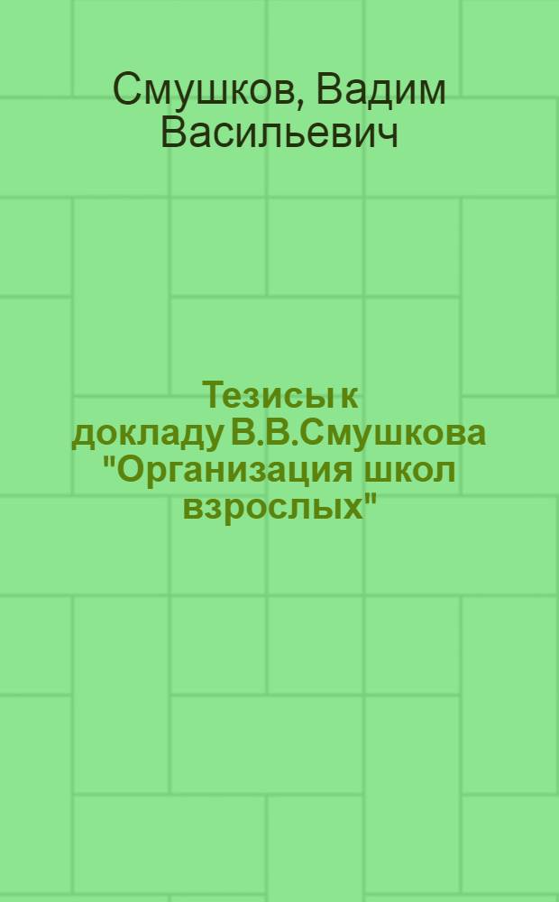 Тезисы к докладу В.В.Смушкова "Организация школ взрослых"; Общая организация школ взрослых / Доклад В.В.Смушкова