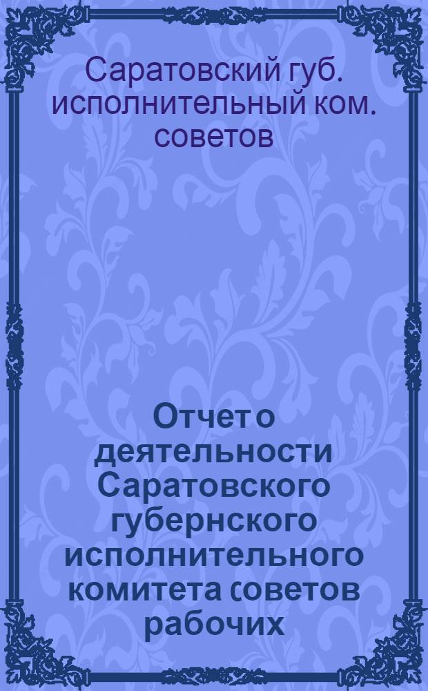 Отчет о деятельности Саратовского губернского исполнительного комитета cоветов рабочих, крестьянских и красноармейских депутатов и Скаратовского городского совета XII-го созыва и о состоянии советской работы в губернии за 1923 год