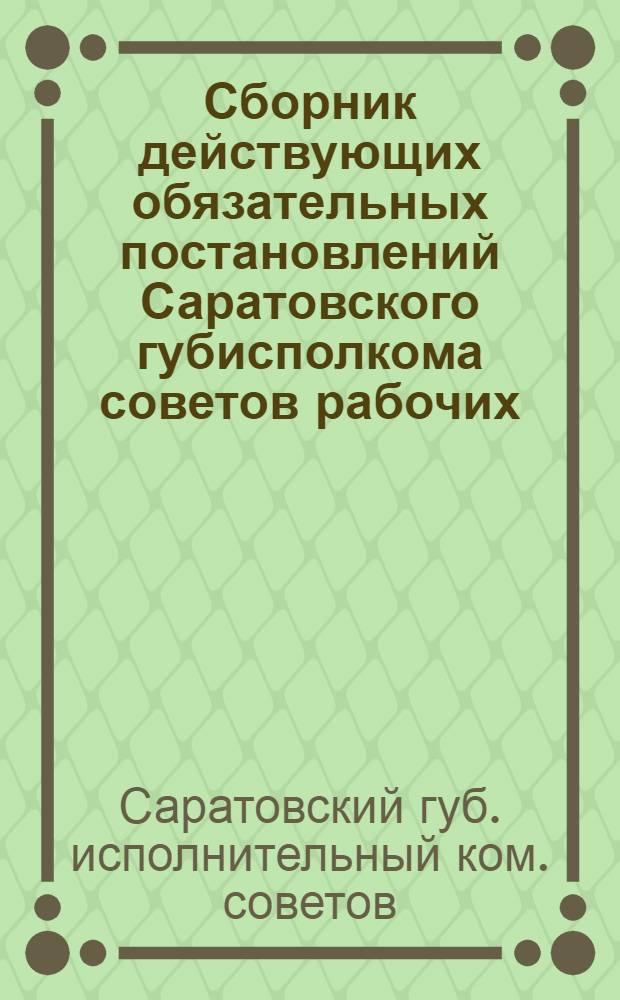 Сборник действующих обязательных постановлений Саратовского губисполкома советов рабочих, крестьянских и красноармейских депутатов с приложением ведомственных распоряжений и законоположений центральной власти : 1925 г