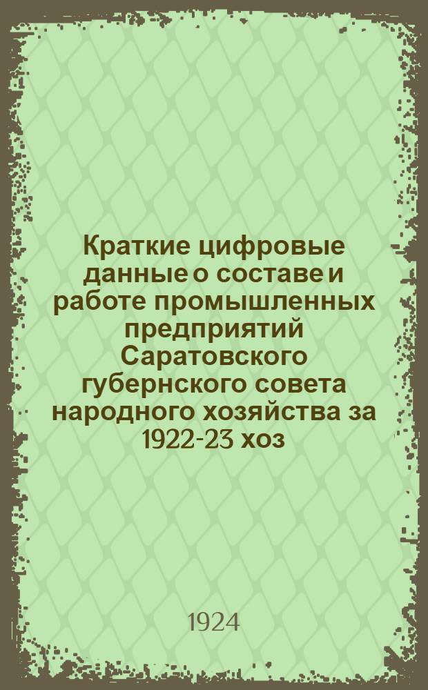 Краткие цифровые данные о составе и работе промышленных предприятий Саратовского губернского совета народного хозяйства за 1922-23 хоз. год : По материалам Учетно-экон. отд. Пром.-экон. упр. Сарат. ГСНХ