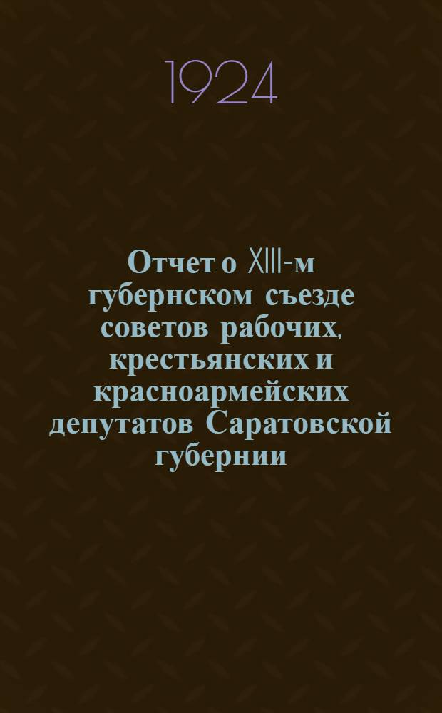 Отчет о XIII-м губернском съезде советов рабочих, крестьянских и красноармейских депутатов Саратовской губернии : 4-10 янв. 1923 г
