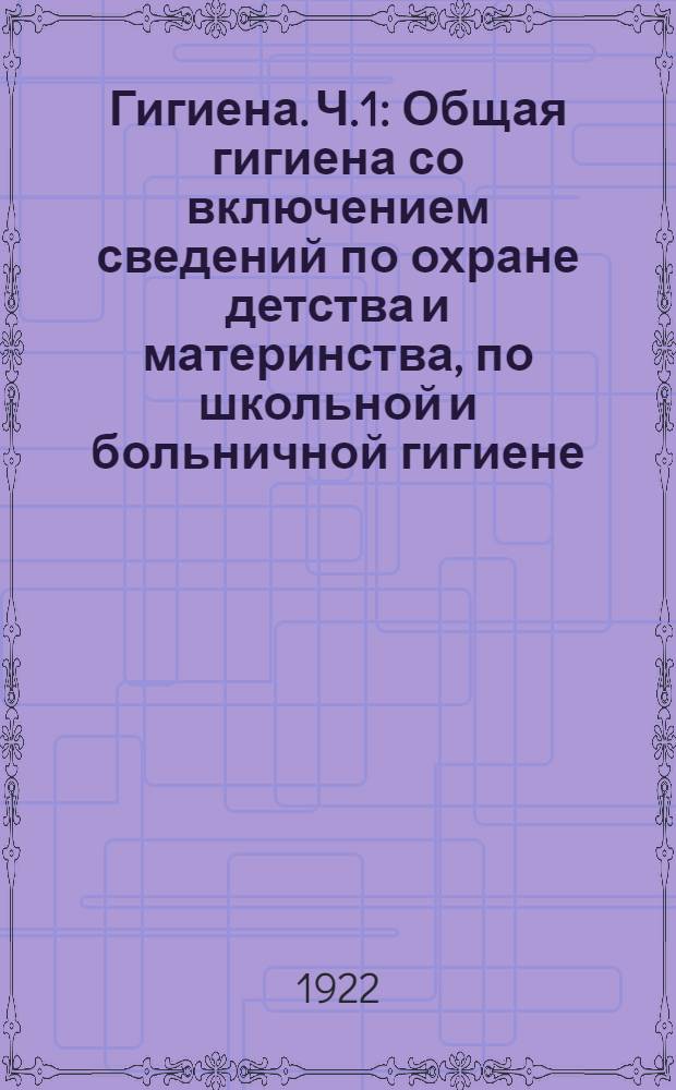 Гигиена. Ч.1 : Общая гигиена со включением сведений по охране детства и материнства, по школьной и больничной гигиене