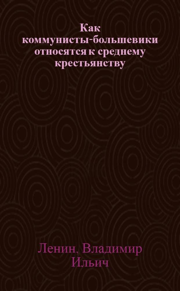 Как коммунисты-большевики относятся к среднему крестьянству : Докл. В.И.Ленина на 8-м съезде РКП(б) 18-23 марта 1919 г. : С решениями съезда