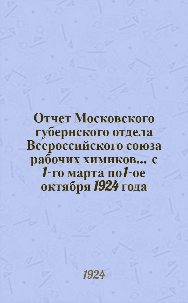 Отчет Московского губернского отдела Всероссийского союза рабочих химиков... ... с 1-го марта по 1-ое октября 1924 года