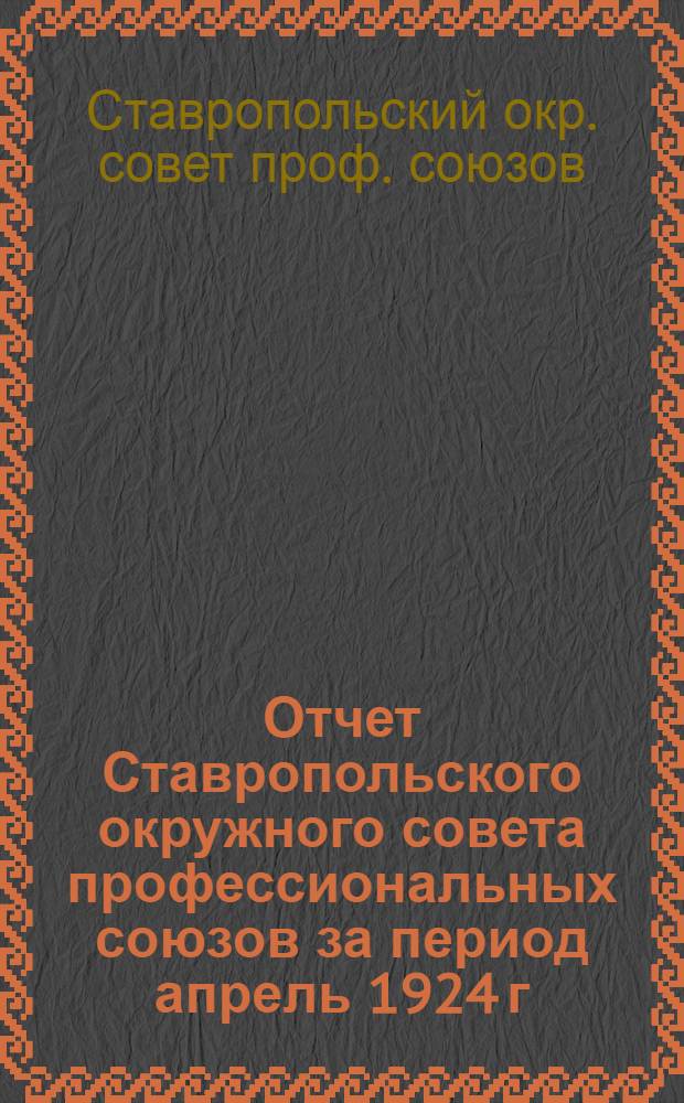Отчет Ставропольского окружного совета профессиональных союзов за период апрель 1924 г. - июль 1925 г. к VI-му Окружному съезду профсоюзов Ставропольского округа