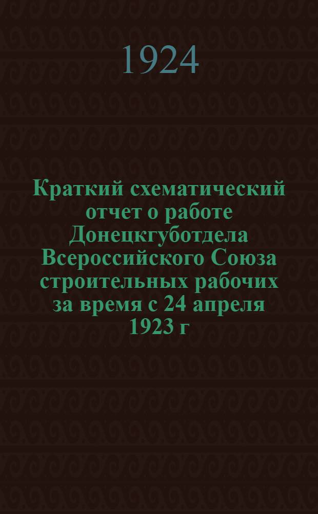 Краткий схематический отчет о работе Донецкгуботдела Всероссийского Союза строительных рабочих за время с 24 апреля 1923 г. по 31 марта 1924 г. в цифрах; Резолюции и постановления, принятые 5-м губернским съездом строительных рабочих Донбасса / Всерос. союз строит. рабочих. Донец. губотд