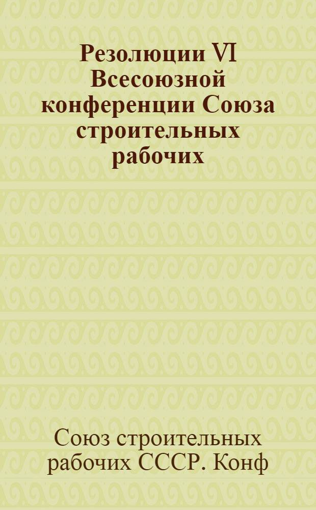 Резолюции VI Всесоюзной конференции Союза строительных рабочих : 25-29 мая 1925 г