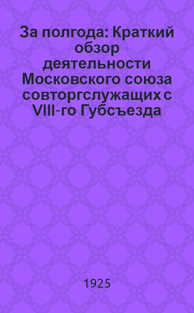 За полгода : Краткий обзор деятельности Московского союза совторгслужащих с VIII-го Губсъезда (ноябрь 1924 г. по апр. 1925 г.)