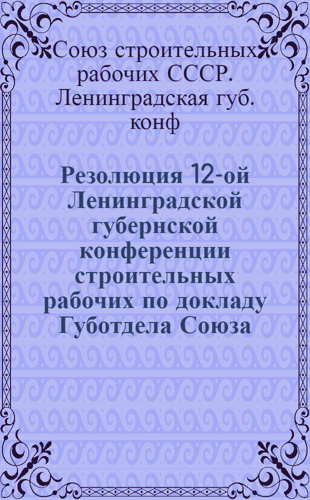 Резолюция 12-ой Ленинградской губернской конференции строительных рабочих по докладу Губотдела Союза : (13-15 нояб. 1926 г.)
