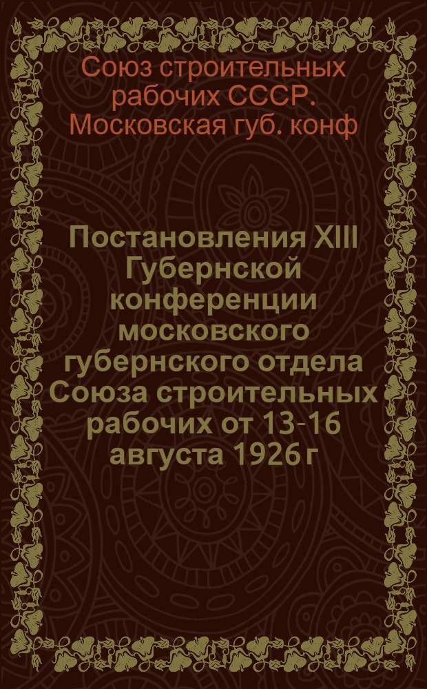 Постановления XIII Губернской конференции московского губернского отдела Союза строительных рабочих от 13-16 августа 1926 г.