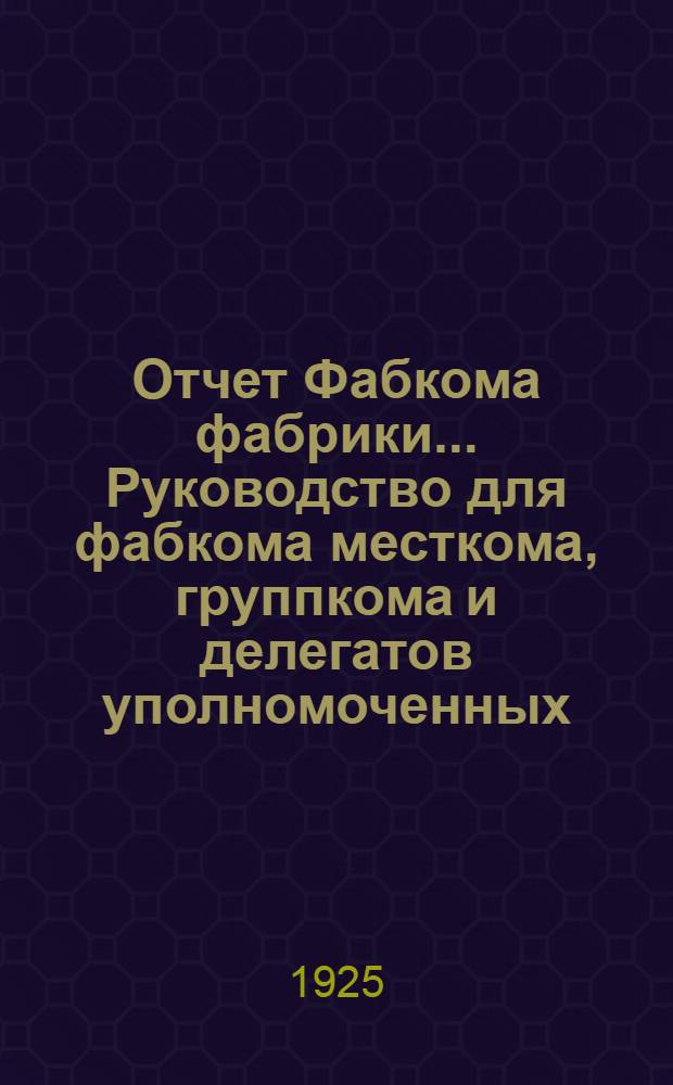 Отчет Фабкома фабрики ... Руководство для фабкома [месткома, группкома и делегатов уполномоченных]. ... за время с 1 апреля по 1 октября 1925 г.
