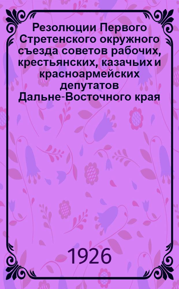 Резолюции Первого Стретенского окружного съезда советов рабочих, крестьянских, казачьих и красноармейских депутатов Дальне-Восточного края : 7-15 апр. 1926 г