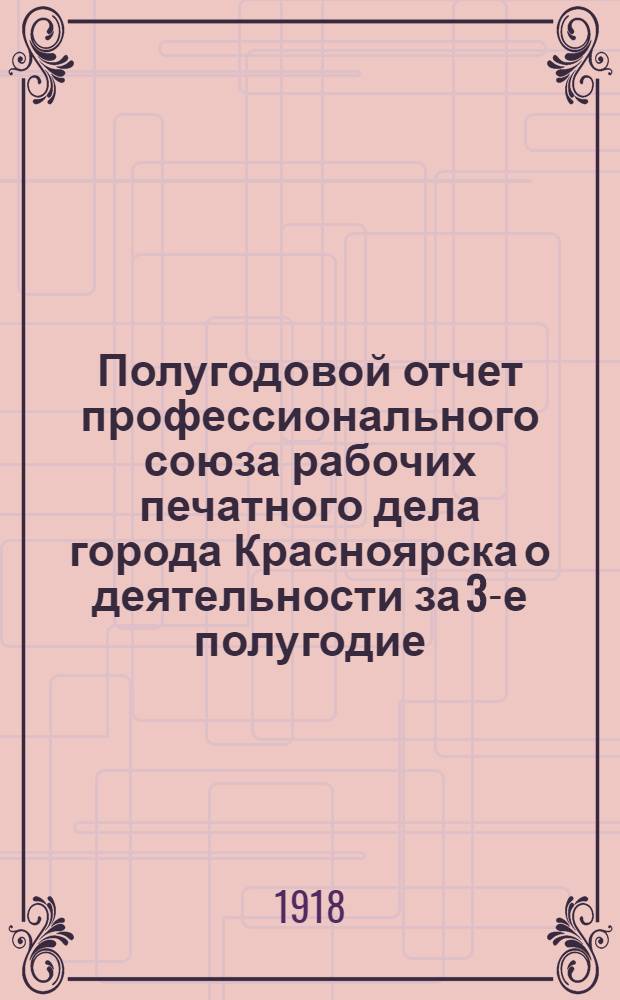 Полугодовой отчет профессионального союза рабочих печатного дела города Красноярска о деятельности за 3-е полугодие : С 1 апр. по 1 окт. 1918 г