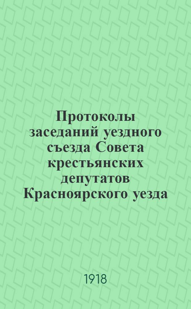 Протоколы заседаний уездного съезда Совета крестьянских депутатов Красноярского уезда : С 15 по 20 апр. н. ст. 1918 г