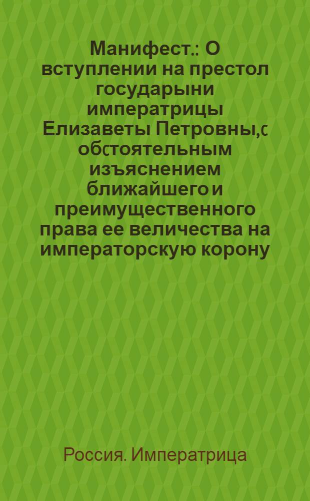 Манифест. : О вступлении на престол государыни императрицы Елизаветы Петровны, c обcтоятельным изъяснением ближайшего и преимущественного права ее величества на императорскую корону