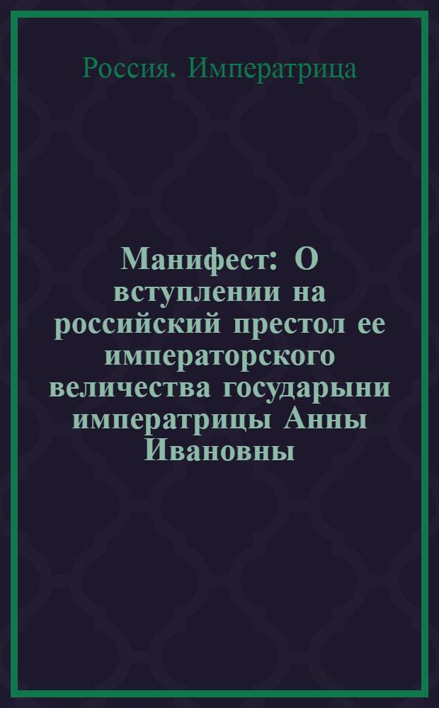 Манифест : О вступлении на российский престол ее императорского величества государыни императрицы Анны Ивановны, о восприятии самодержавия и об учинении вновь присяги