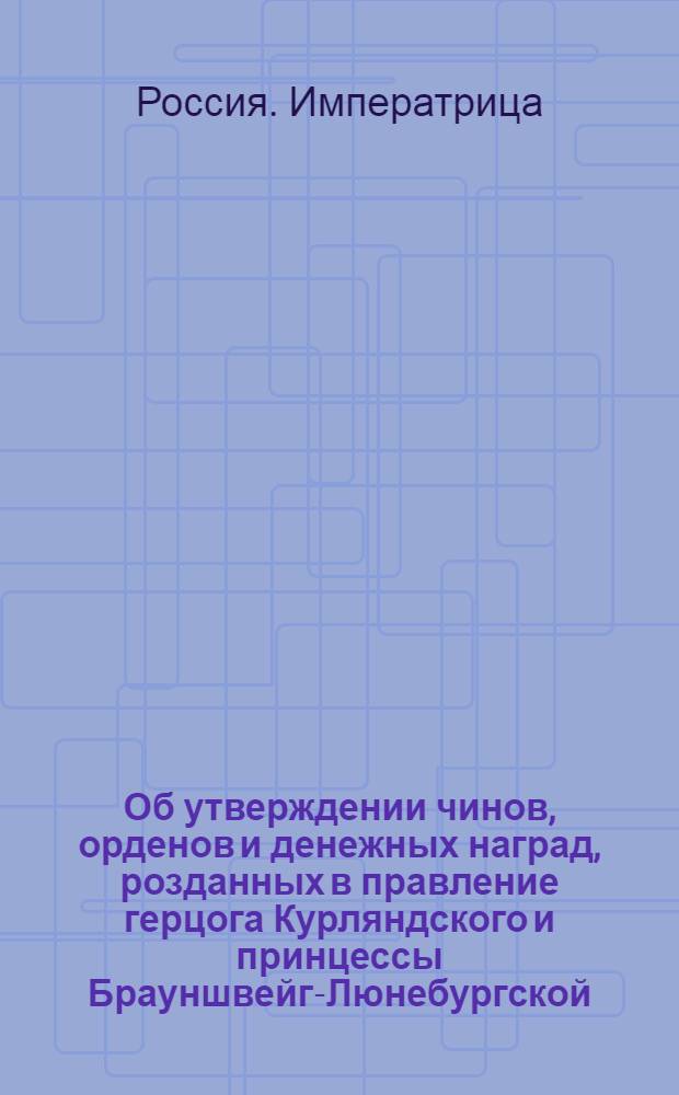 [Об утверждении чинов, орденов и денежных наград, розданных в правление герцога Курляндского и принцессы Брауншвейг-Люнебургской, и о прекращении пенсионов и сверх надлежащих окладов, прибавочного жалования, назначенных в те же два правления]