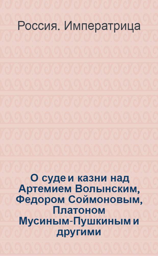 [О суде и казни над Артемием Волынским, Федором Соймоновым, Платоном Мусиным-Пушкиным и другими]