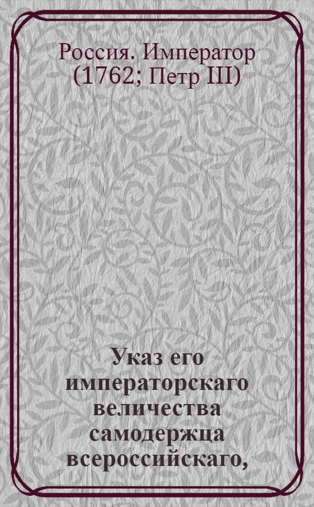 Указ его императорскаго величества самодержца всероссийскаго, : О рассылке указа, подтверждающего положения указов от 30 сентября 1757 года, 16 февраля и 21 марта 1762 года, вводящих новые правила управления архиерейскими и монастырскими вотчинами : Из Правительствующаго Сената