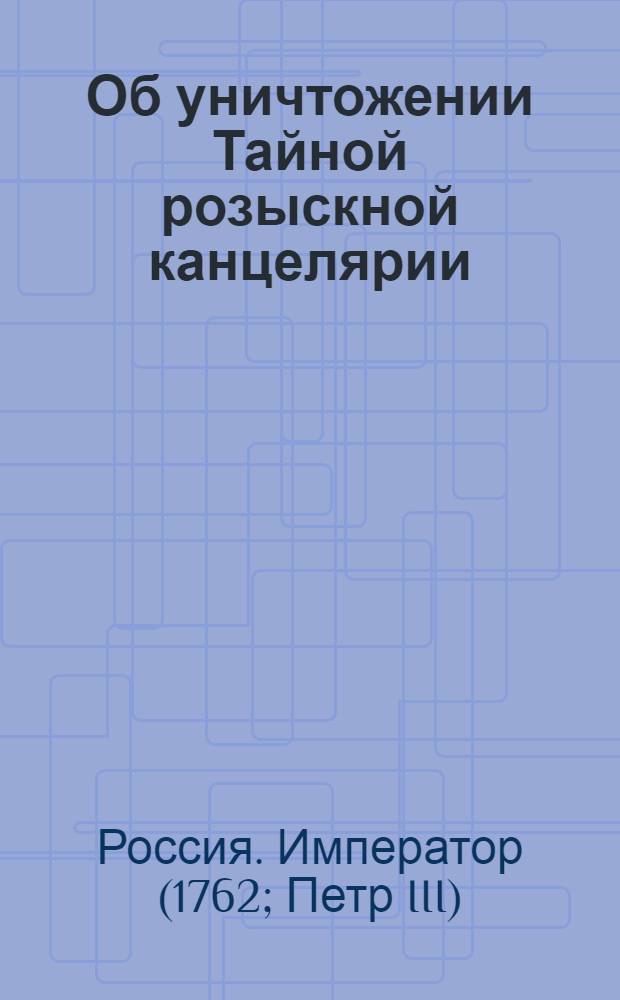 [Об уничтожении Тайной розыскной канцелярии]