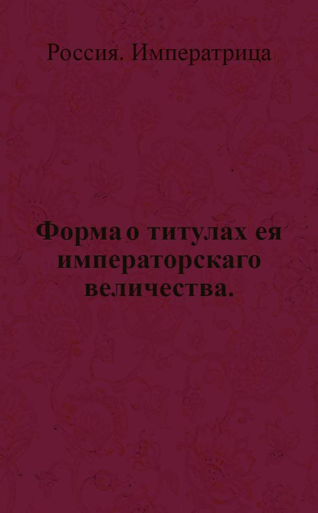 Форма о титулах ея императорскаго величества. : В грамотах, в указах, в приговорах, в паспортах, в докладах, в челобитных, в доношениях