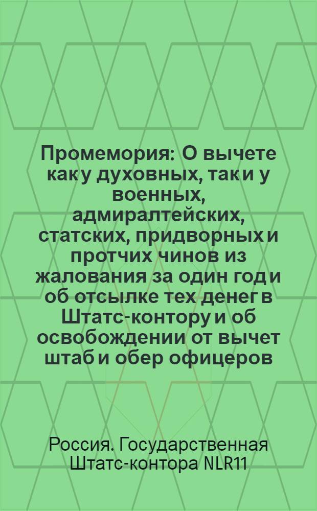 Промемория : О вычете как у духовных, так и у военных, адмиралтейских, статских, придворных и протчих чинов из жалования за один год и об отсылке тех денег в Штатс-контору и об освобождении от вычет штаб и обер офицеров : Из Государственной Статс-канторы