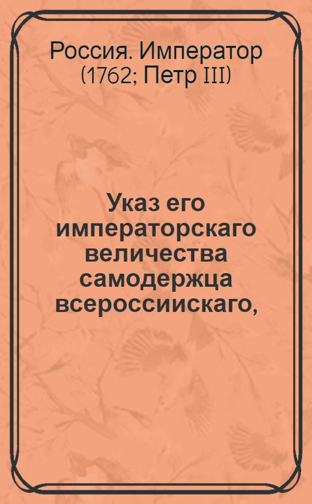 Указ его императорскаго величества самодержца всероссиискаго, : О рассылке манифеста от 28 февраля 1762 г. о продолжении срока для возвращения в Россию бежавших в Польшу, Литву и Курляндию разного звания людей : Правительствующаго Сената из канторы