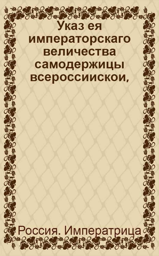 Указ ея императорскаго величества самодержицы всероссиискои, : О рассылке указа о том, чтобы ведомости тех, кто в обретающихся в Санктпетербурге и в Москве коллегиях служит, в Геролдмейстерскую контору посланы были немедленно : Правительствующаго Сената из Геролдмейстерской канторы