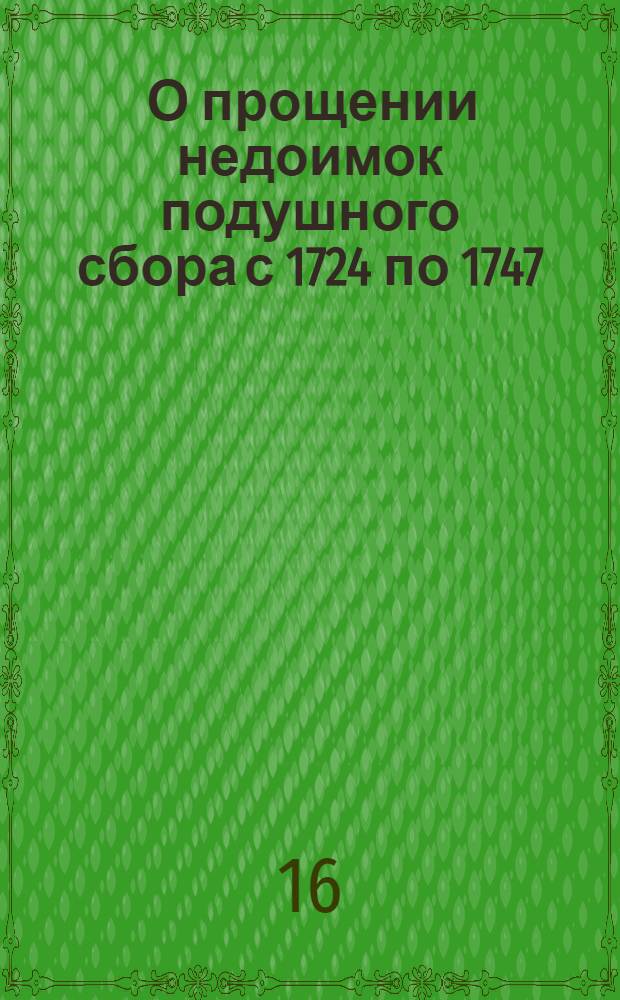 [О прощении недоимок подушного сбора с 1724 по 1747; о возвращении имений, описанных по сему недобору, буде оные не пожалованы другим и не проданы]