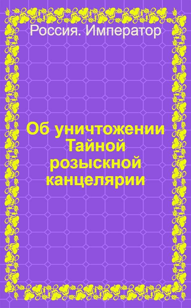 [Об уничтожении Тайной розыскной канцелярии]