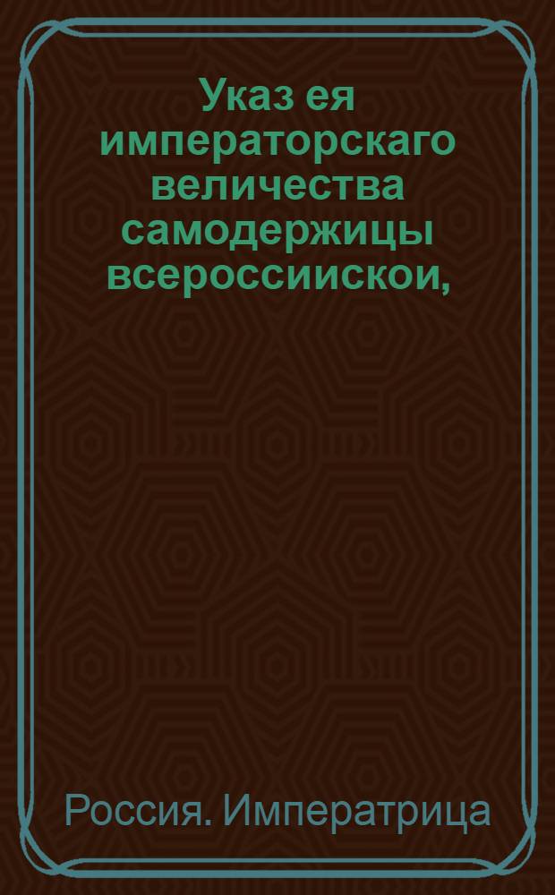 Указ ея императорскаго величества самодержицы всероссиискои, : О назначении количества пошлин с изделий российских фабрик за границу отпускаемых : Из Правительствующаго Сената. Объявляется во всенародное известие