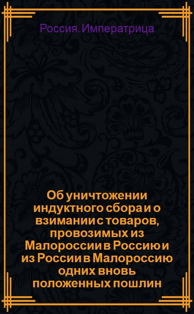 [Об уничтожении индуктного сбора и о взимании с товаров, провозимых из Малороссии в Россию и из России в Малороссию одних вновь положенных пошлин, и о дозволении по древним правам в Малороссии выбирать сборщиков казенных денег из малороссиян, под наблюдением воевод]